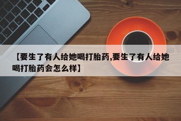 打胎药在线购买联系微信【要生了有人给她喝打胎药,要生了有人给她喝打胎药会怎么样】