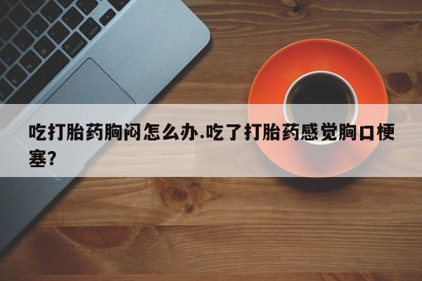 打胎药在线购买联系微信吃打胎药胸闷怎么办.吃了打胎药感觉胸口梗塞？