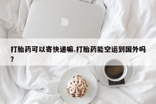 打胎药在线购买联系微信打胎药可以寄快递嘛.打胎药能空运到国外吗？