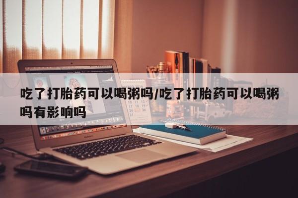 打胎药在线购买联系微信吃了打胎药可以喝粥吗/吃了打胎药可以喝粥吗有影响吗