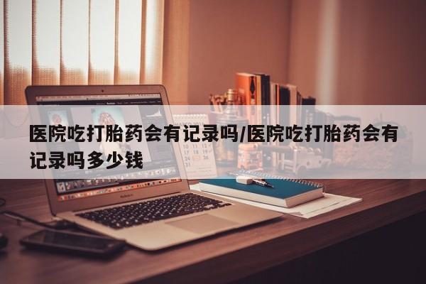 打胎药在线购买联系微信医院吃打胎药会有记录吗/医院吃打胎药会有记录吗多少钱