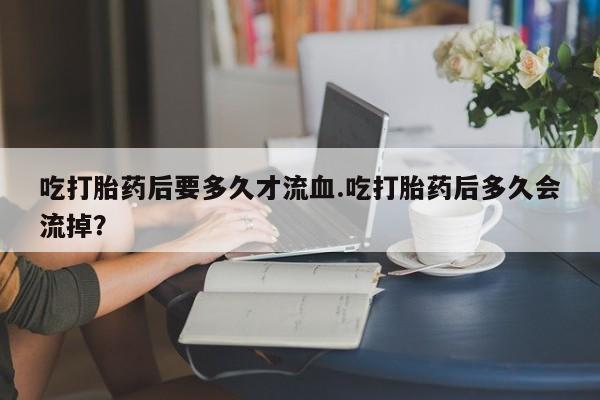 打胎药在线购买联系微信吃打胎药后要多久才流血.吃打胎药后多久会流掉？