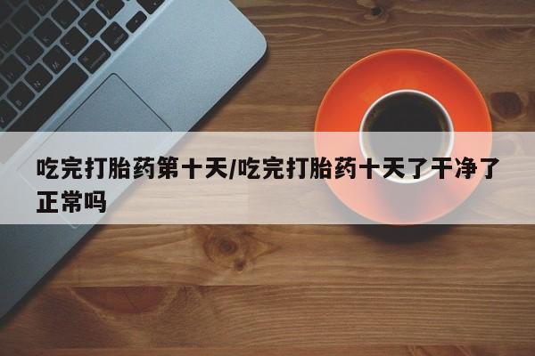 打胎药在线购买联系微信吃完打胎药第十天/吃完打胎药十天了干净了正常吗