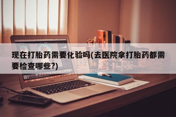 打胎药在线购买联系微信现在打胎药需要化验吗(去医院拿打胎药都需要检查哪些?)