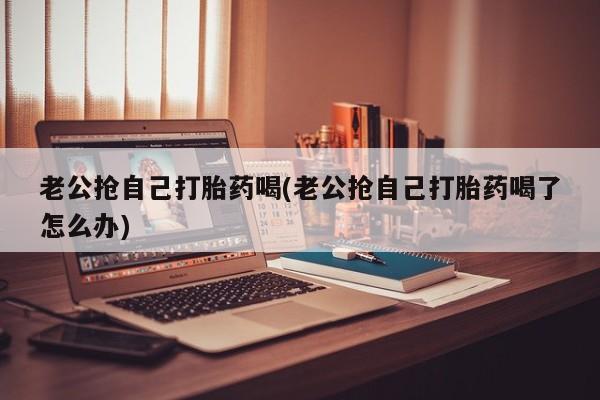 打胎药在线购买联系微信老公抢自己打胎药喝(老公抢自己打胎药喝了怎么办)