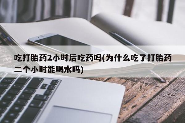 打胎药在线购买联系微信吃打胎药2小时后吃药吗(为什么吃了打胎药二个小时能喝水吗)