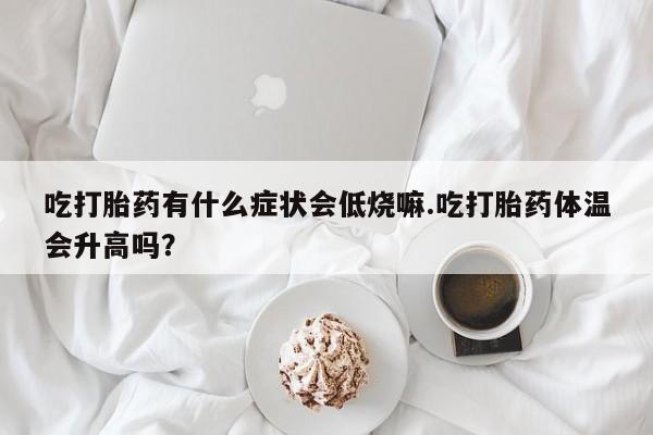 打胎药在线购买联系微信吃打胎药有什么症状会低烧嘛.吃打胎药体温会升高吗？