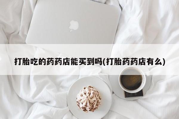 打胎药在线购买联系微信打胎吃的药药店能买到吗(打胎药药店有么)