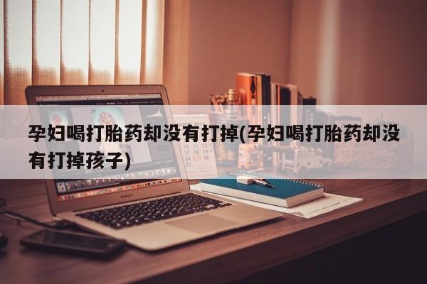 打胎药在线购买联系微信孕妇喝打胎药却没有打掉(孕妇喝打胎药却没有打掉孩子)