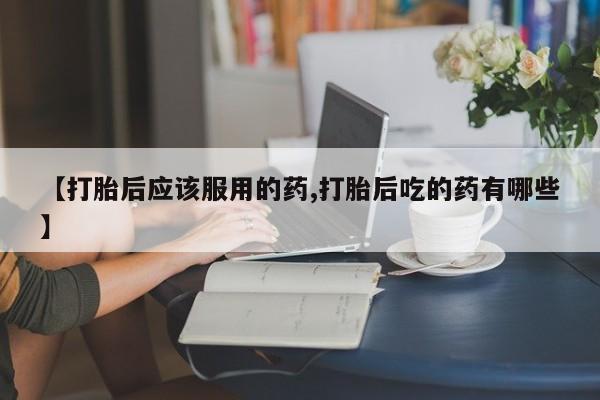 打胎药在线购买联系微信【打胎后应该服用的药,打胎后吃的药有哪些】