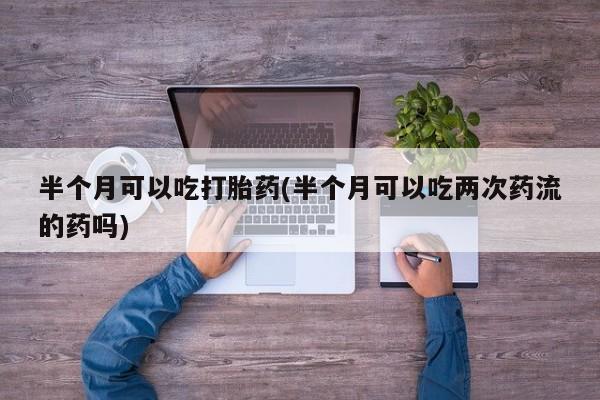 打胎药在线购买联系微信半个月可以吃打胎药(半个月可以吃两次药流的药吗)