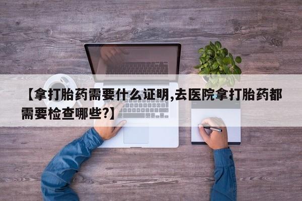 打胎药在线购买联系微信【拿打胎药需要什么证明,去医院拿打胎药都需要检查哪些?】