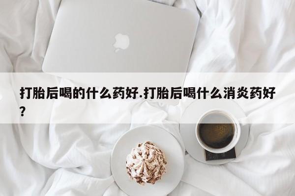 打胎药在线购买联系微信打胎后喝的什么药好.打胎后喝什么消炎药好？