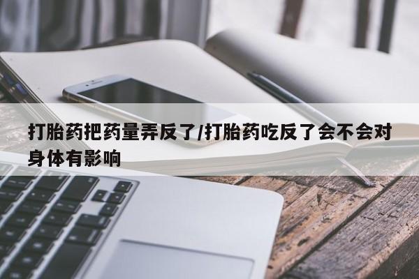 打胎药在线购买联系微信打胎药把药量弄反了/打胎药吃反了会不会对身体有影响
