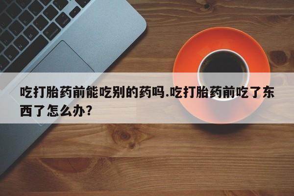 打胎药在线购买联系微信吃打胎药前能吃别的药吗.吃打胎药前吃了东西了怎么办？