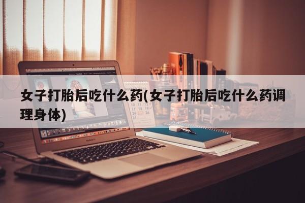 打胎药在线购买联系微信女子打胎后吃什么药(女子打胎后吃什么药调理身体)
