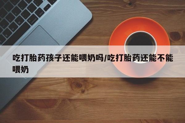 打胎药在线购买联系微信吃打胎药孩子还能喂奶吗/吃打胎药还能不能喂奶