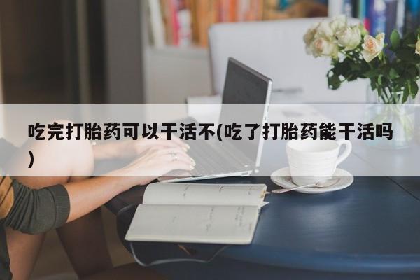 打胎药在线购买联系微信吃完打胎药可以干活不(吃了打胎药能干活吗)