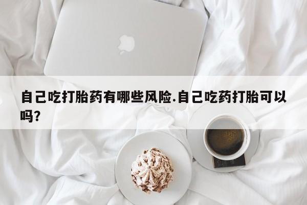 打胎药在线购买联系微信自己吃打胎药有哪些风险.自己吃药打胎可以吗？