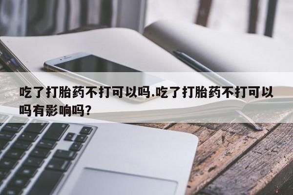 打胎药在线购买联系微信吃了打胎药不打可以吗.吃了打胎药不打可以吗有影响吗？