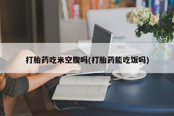 打胎药在线购买联系微信打胎药吃米空腹吗(打胎药能吃饭吗)