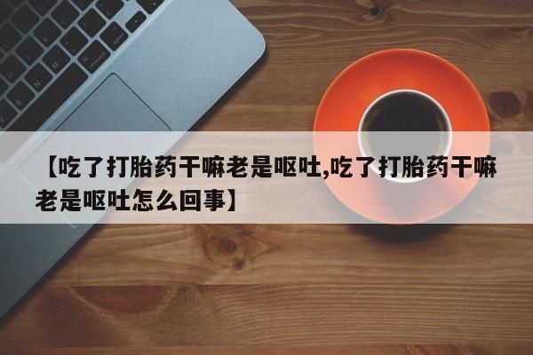 打胎药在线购买联系微信【吃了打胎药干嘛老是呕吐,吃了打胎药干嘛老是呕吐怎么回事】