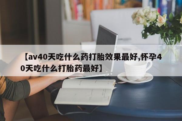 打胎药在线购买联系微信【av40天吃什么药打胎效果最好,怀孕40天吃什么打胎药最好】