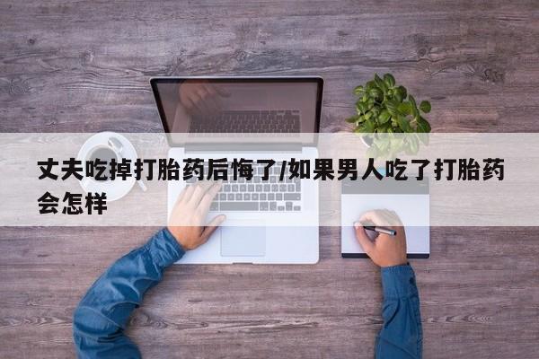 打胎药在线购买联系微信丈夫吃掉打胎药后悔了/如果男人吃了打胎药会怎样