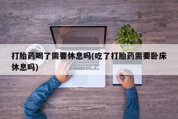 打胎药在线购买联系微信打胎药喝了需要休息吗(吃了打胎药需要卧床休息吗)