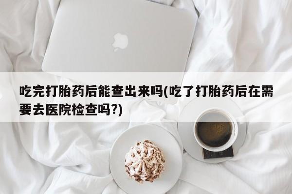 打胎药在线购买联系微信吃完打胎药后能查出来吗(吃了打胎药后在需要去医院检查吗?)