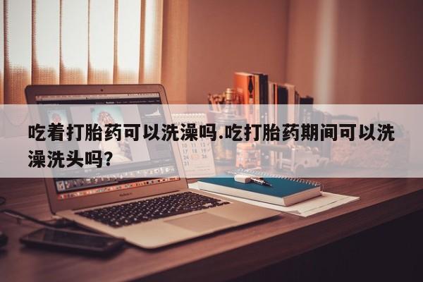 打胎药在线购买联系微信吃着打胎药可以洗澡吗.吃打胎药期间可以洗澡洗头吗？