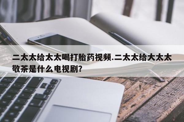 打胎药在线购买联系微信二太太给太太喝打胎药视频.二太太给大太太敬茶是什么电视剧？