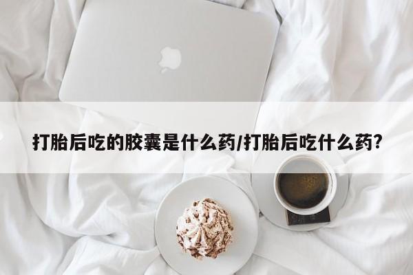 打胎药在线购买联系微信打胎后吃的胶囊是什么药/打胎后吃什么药?