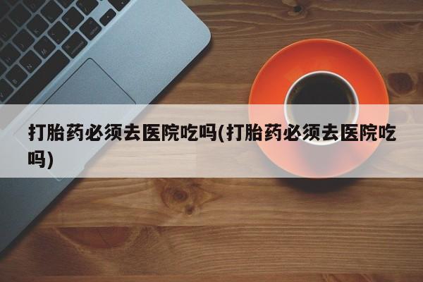 打胎药在线购买联系微信打胎药必须去医院吃吗(打胎药必须去医院吃吗)