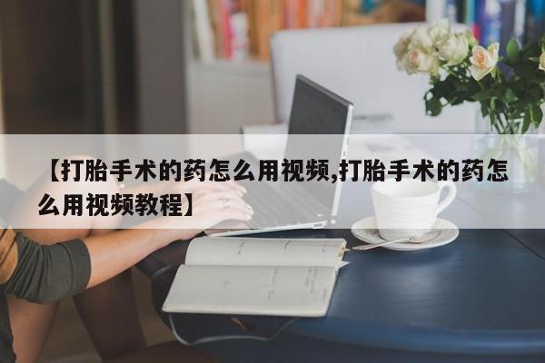 打胎药在线购买联系微信【打胎手术的药怎么用视频,打胎手术的药怎么用视频教程】
