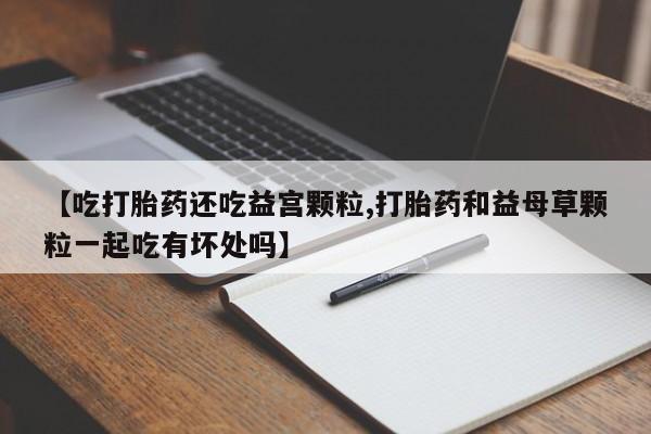 打胎药在线购买联系微信【吃打胎药还吃益宫颗粒,打胎药和益母草颗粒一起吃有坏处吗】