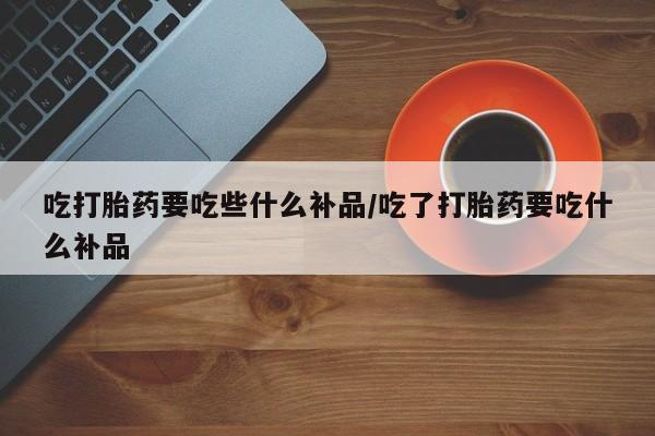 打胎药在线购买联系微信吃打胎药要吃些什么补品/吃了打胎药要吃什么补品