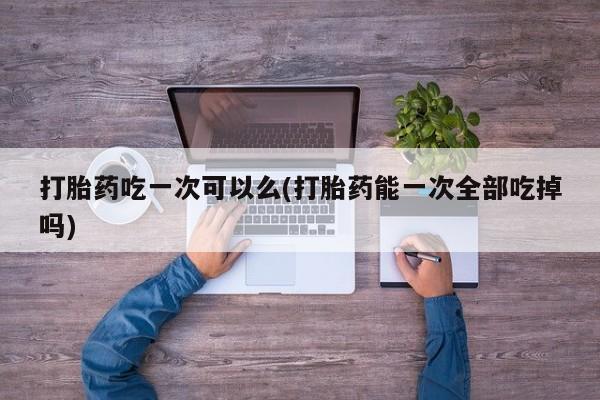 打胎药在线购买联系微信打胎药吃一次可以么(打胎药能一次全部吃掉吗)