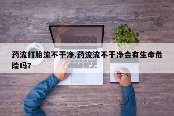 打胎药在线购买联系微信药流打胎流不干净.药流流不干净会有生命危险吗？