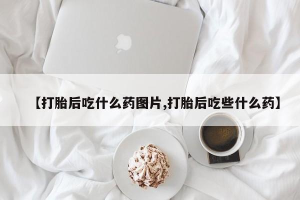 打胎药在线购买联系微信【打胎后吃什么药图片,打胎后吃些什么药】