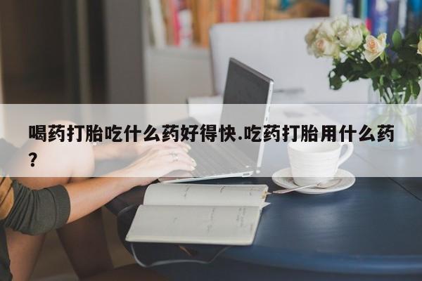 打胎药在线购买联系微信喝药打胎吃什么药好得快.吃药打胎用什么药？