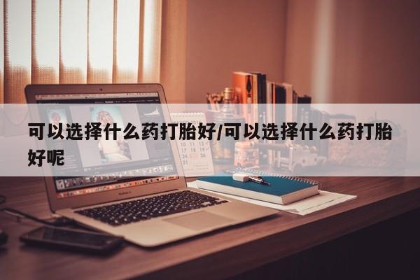 打胎药在线购买联系微信可以选择什么药打胎好/可以选择什么药打胎好呢