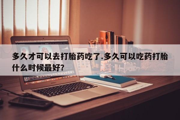打胎药在线购买联系微信多久才可以去打胎药吃了.多久可以吃药打胎什么时候最好？