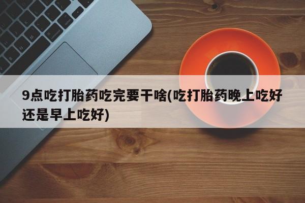 打胎药在线购买联系微信9点吃打胎药吃完要干啥(吃打胎药晚上吃好还是早上吃好)