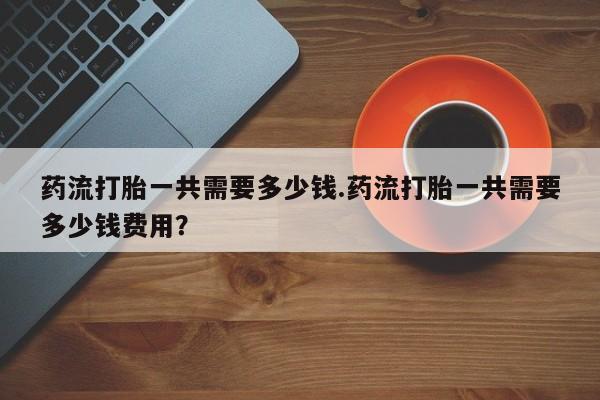 打胎药在线购买联系微信药流打胎一共需要多少钱.药流打胎一共需要多少钱费用？