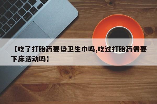 打胎药在线购买联系微信【吃了打胎药要垫卫生巾吗,吃过打胎药需要下床活动吗】