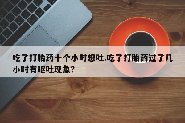 打胎药在线购买联系微信吃了打胎药十个小时想吐.吃了打胎药过了几小时有呕吐现象？