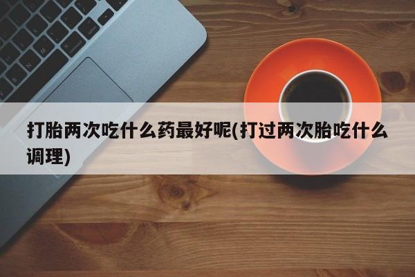 打胎药在线购买联系微信打胎两次吃什么药最好呢(打过两次胎吃什么调理)