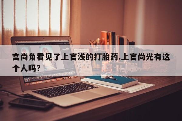 打胎药在线购买联系微信宫尚角看见了上官浅的打胎药.上官尚光有这个人吗？
