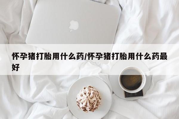 打胎药在线购买联系微信怀孕猪打胎用什么药/怀孕猪打胎用什么药最好